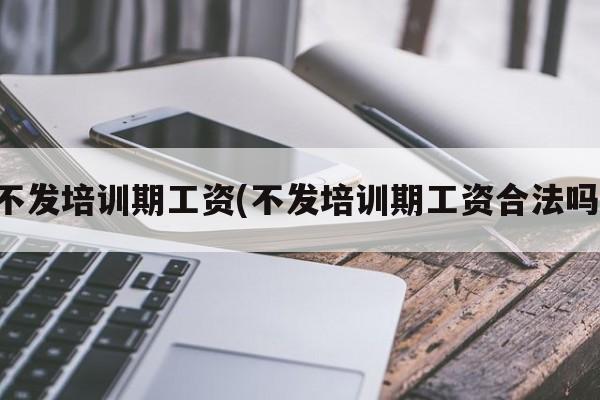 不发培训期工资(不发培训期工资合法吗)